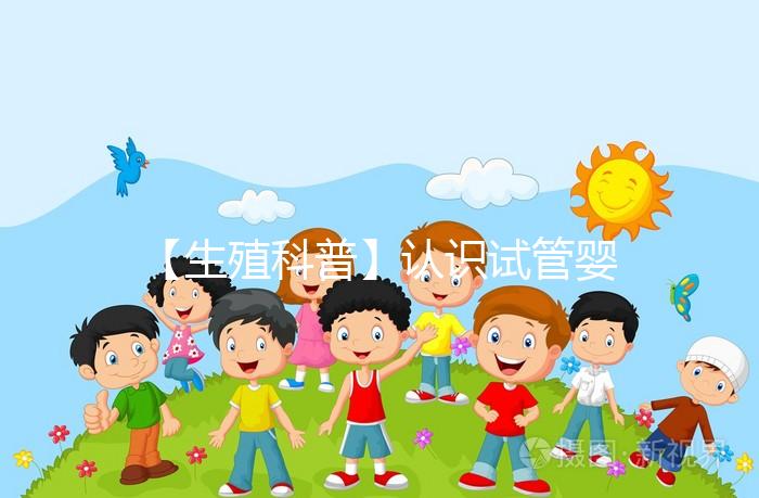 【生殖科普】認識試管嬰兒，用科學搭建“生命橋梁”