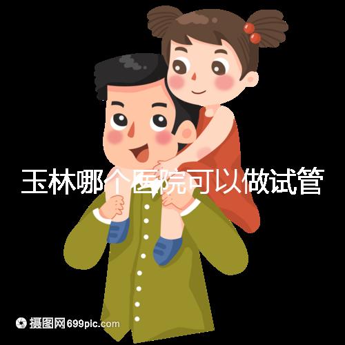 玉林哪個(gè)醫(yī)院可以做試管嬰兒？具體費(fèi)用明細(xì)也在這里