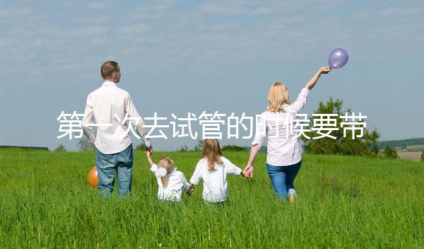 第一次去試管的時(shí)候要帶什么東西快速看！材料準(zhǔn)備好了，小心白跑