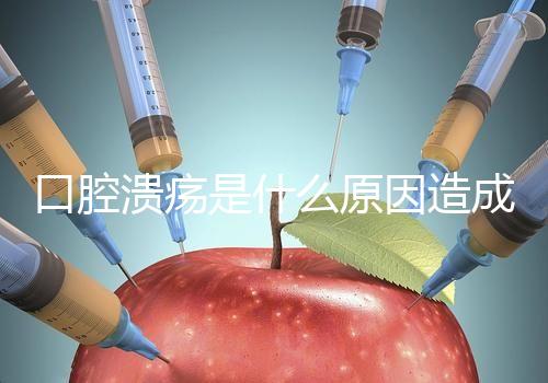 口腔潰瘍是什么原因造成(口腔潰瘍是什么原因造成反復(fù))