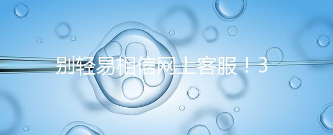 別輕易相信網(wǎng)上客服！3招甄別真假中信湘雅試管咨詢區(qū)