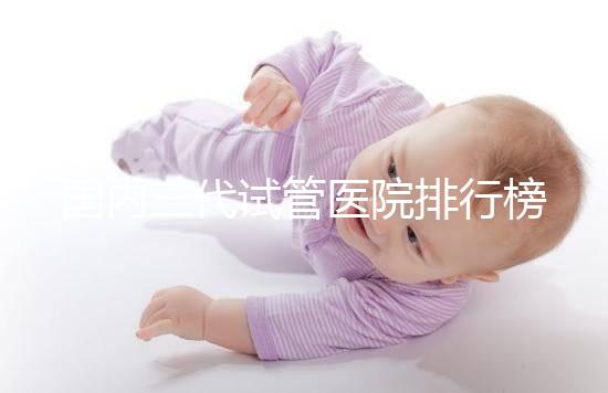 國(guó)內(nèi)三代試管醫(yī)院排行榜一覽，70家好機(jī)構(gòu)任你挑