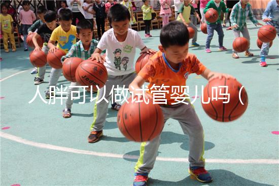 人胖可以做試管嬰兒嗎（人胖能做試管嬰兒嗎）