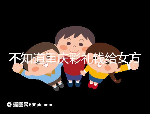 不知道重慶彩禮錢給女方多少看這，10萬什么水平一覽了然