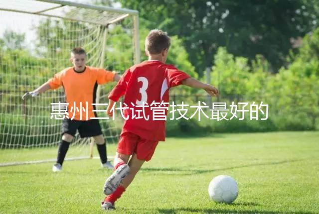 惠州三代試管技術(shù)最好的醫(yī)院排名前五我們來(lái)看看包括哪些(收藏備用)