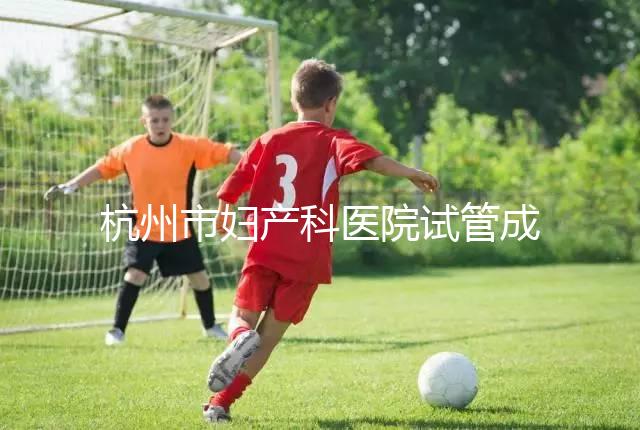 杭州市婦產科醫院試管成功率猛增到80%？過來人道出了真相