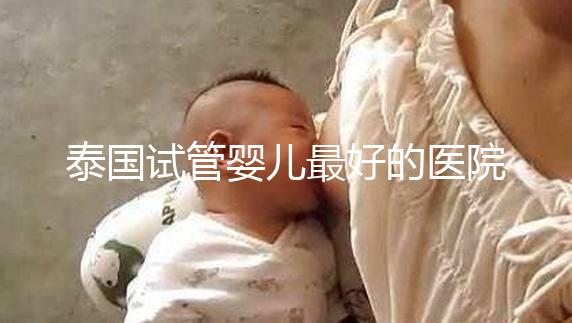 泰國試管嬰兒最好的醫(yī)院是哪家？盤點(diǎn)泰國做試管醫(yī)院前十名單！