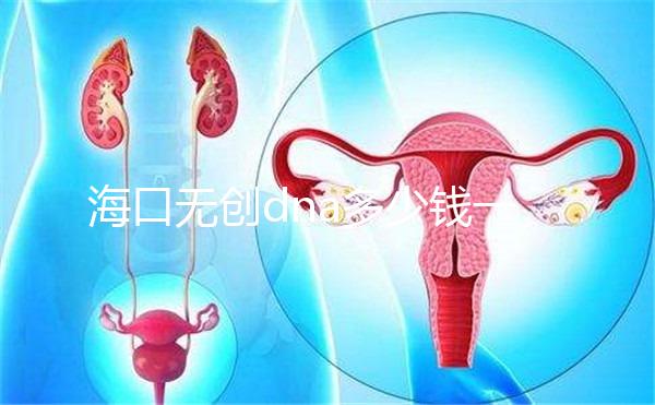 海口無創dna多少錢一次一文說清，秀英、瓊山免費條件整理