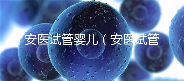 安醫試管嬰兒（安醫試管嬰兒成功率）
