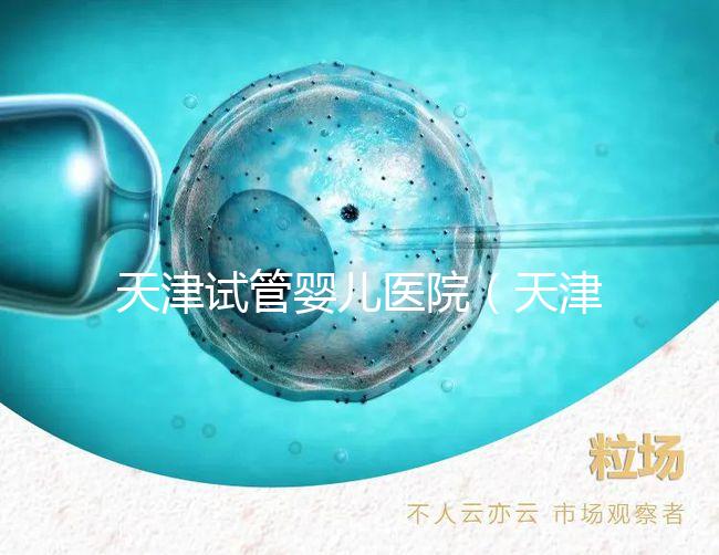 天津試管嬰兒醫(yī)院（天津試管嬰兒醫(yī)院排名）