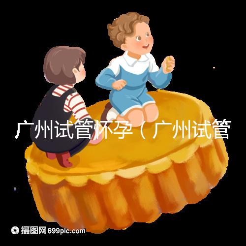 廣州試管懷孕（廣州試管懷孕后做無創(chuàng)要自費(fèi)嗎）