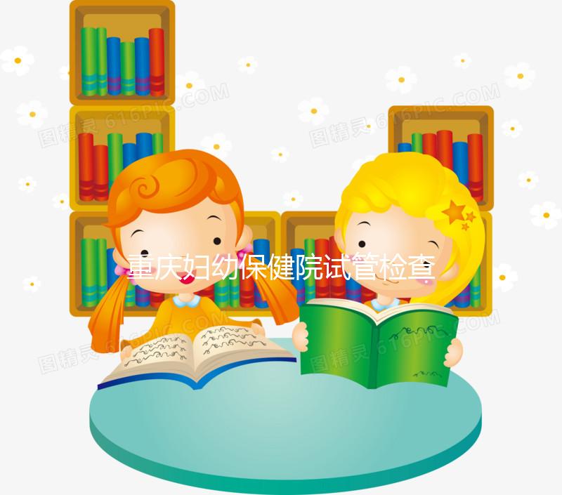 重慶婦幼保健院試管檢查費用多少戳，全套項目做完只要...