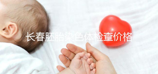 長春胚胎染色體檢查價格明細來了，南關區檢查地點在這