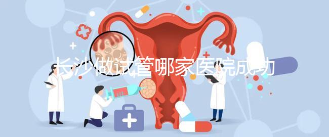 長(zhǎng)沙做試管哪家醫(yī)院成功率最高（長(zhǎng)沙做試管哪家醫(yī)院成功率最高呢）