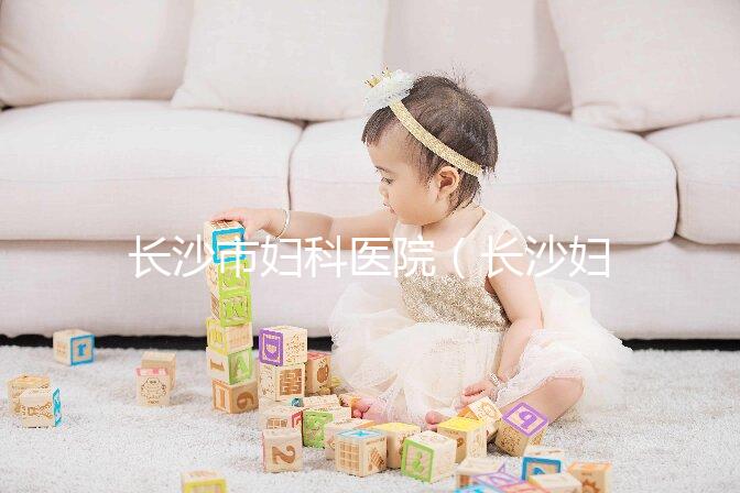 長(zhǎng)沙市婦科醫(yī)院（長(zhǎng)沙婦科醫(yī)院排名最好的醫(yī)院）