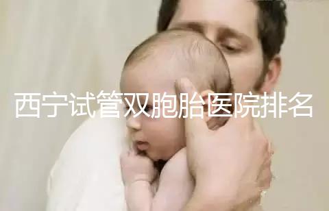 西寧試管雙胞胎醫院排名前十盤點，城中哪家最好清清楚楚