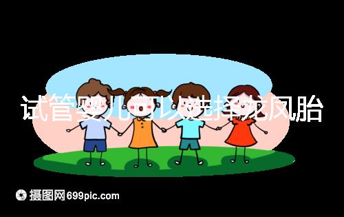 試管嬰兒可以選擇龍鳳胎嗎（試管嬰兒可以選擇雙胞胎么）