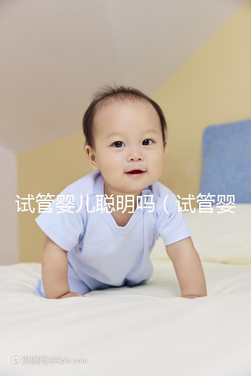 試管嬰兒聰明嗎（試管嬰兒聰明嗎身體好嗎）