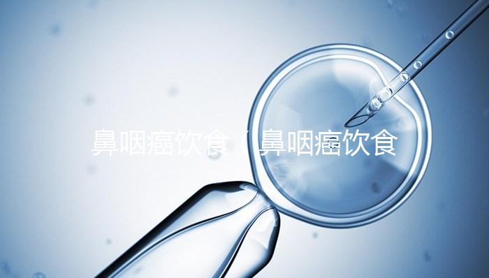 鼻咽癌飲食（鼻咽癌飲食禁忌和膳食療法）