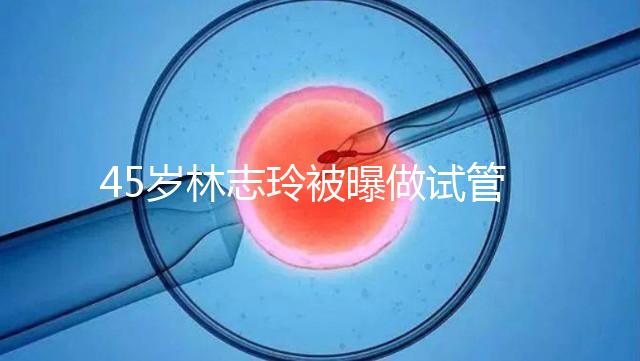 45歲林志玲被曝做試管嬰兒，高齡備孕到底如何更順利？