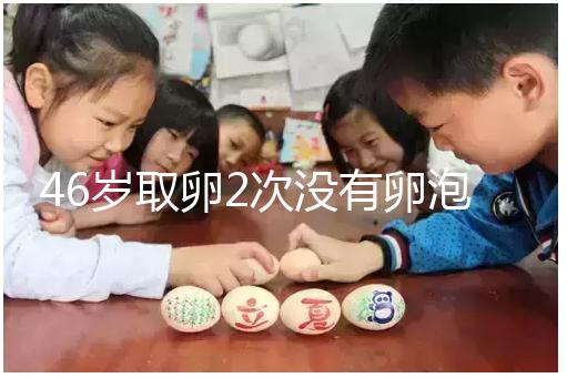 46歲取卵2次沒(méi)有卵泡怎么辦看這，要不要攢胚胎一文說(shuō)清