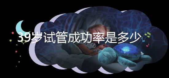 39歲試管成功率是多少（10個人做試管幾個能成功）