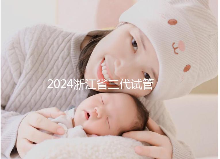 2024浙江省三代試管嬰兒醫(yī)院大全，有一說一，只此二家