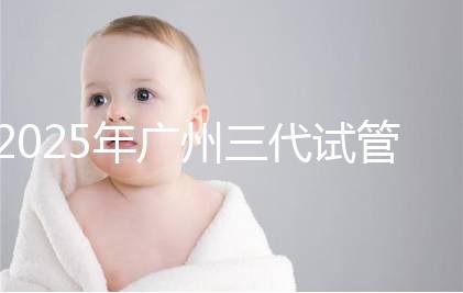 2025年廣州三代試管嬰兒費用大概多少，附收費標準大公開！?