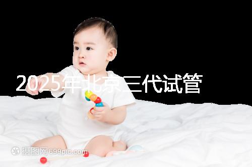 2025年北京三代試管嬰兒醫(yī)院排行榜及費(fèi)用詳解：前十大受歡迎機(jī)構(gòu)推薦
