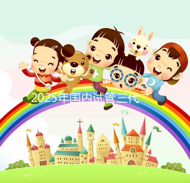 2025年國內(nèi)試管三代醫(yī)院排名,附國內(nèi)試管嬰兒醫(yī)院名單明細(xì)